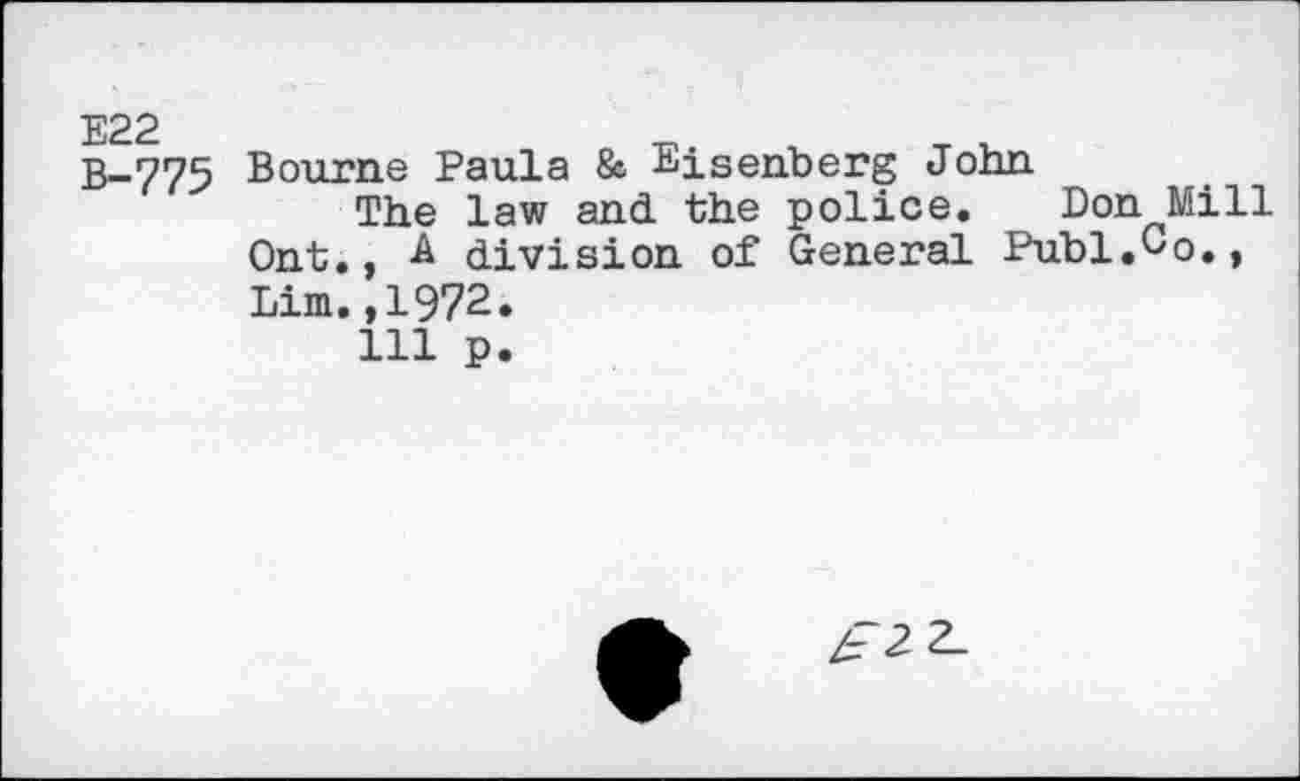 ﻿E22
B-775
Bourne Paula & Eisenberg John
The law and the police. Don Mill Ont., A division of General Puhl.Co.,
Lim.,1972.
111 p.
/72 2_